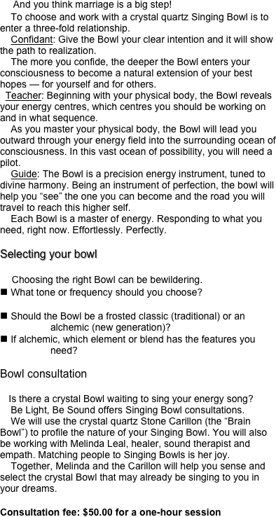     And you think marriage is a big step!
    To choose and work with a crystal quartz Singing Bowl is to enter a three-fold relationship.
    Confidant: Give the Bowl your clear intention and it will show the path to realization.
    The more you confide, the deeper the Bowl enters your consciousness to become a natural extension of your best hopes — for yourself and for others.
  Teacher: Beginning with your physical body, the Bowl reveals your energy centres, which centres you should be working on and in what sequence.
    As you master your physical body, the Bowl will lead you outward through your energy field into the surrounding ocean of consciousness. In this vast ocean of possibility, you will need a pilot. 
    Guide: The Bowl is a precision energy instrument, tuned to divine harmony. Being an instrument of perfection, the bowl will help you “see” the one you can become and the road you will travel to reach this higher self.
    Each Bowl is a master of energy. Responding to what you need, right now. Effortlessly. Perfectly.

Selecting your bowl

    Choosing the right Bowl can be bewildering. 
n What tone or frequency should you choose?

n Should the Bowl be a frosted classic (traditional) or an alchemic (new generation)?
n If alchemic, which element or blend has the features you need?

Bowl consultation

   Is there a crystal Bowl waiting to sing your energy song?
    Be Light, Be Sound offers Singing Bowl consultations.
    We will use the crystal quartz Stone Carillon (the “Brain Bowl”) to profile the nature of your Singing Bowl. You will also be working with Melinda Leal, healer, sound therapist and empath. Matching people to Singing Bowls is her joy.
    Together, Melinda and the Carillon will help you sense and select the crystal Bowl that may already be singing to you in your dreams.

Consultation fee: $50.00 for a one-hour session